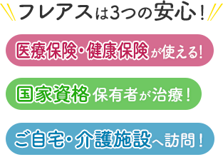 フレアスは3つの安心！医療保険・健康保険が使える！国家資格保有者が治療！ご自宅・介護施設へ訪問マッサージ！名古屋市西区、名古屋市北区、名古屋市中村区、北名古屋市